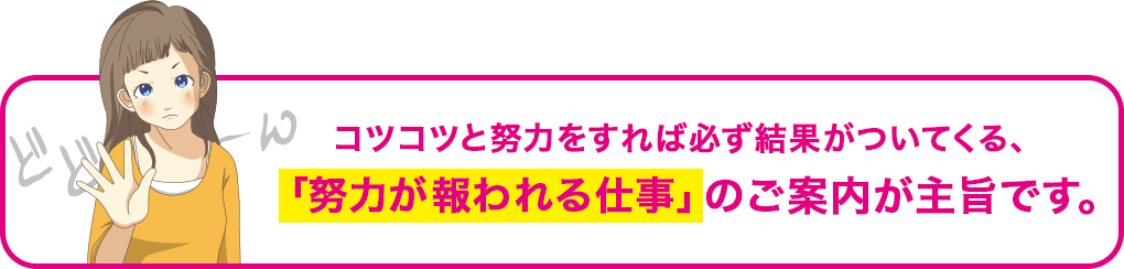 コツコツと努力をすれば必ず結果がついてくる、「努力が報われる仕事」のご案内が主旨です。