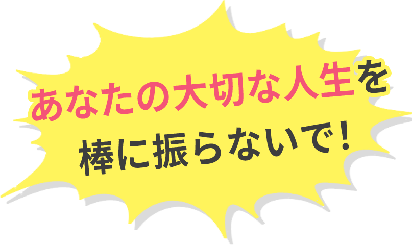 あなたの大切な人生を棒に振らないで！